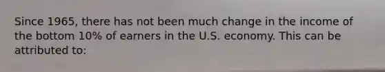 Since 1965, there has not been much change in the income of the bottom 10% of earners in the U.S. economy. This can be attributed to: