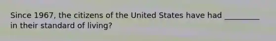 Since 1967, the citizens of the United States have had _________ in their standard of living?