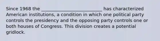 Since 1968 the ___________________________ has characterized American institutions, a condition in which one political party controls the presidency and the opposing party controls one or both houses of Congress. This division creates a potential gridlock.