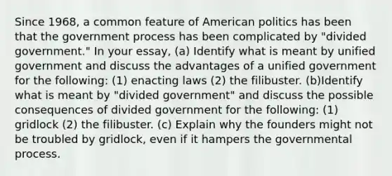 Since 1968, a common feature of American politics has been that the government process has been complicated by "divided government." In your essay, (a) Identify what is meant by unified government and discuss the advantages of a unified government for the following: (1) enacting laws (2) the filibuster. (b)Identify what is meant by "divided government" and discuss the possible consequences of divided government for the following: (1) gridlock (2) the filibuster. (c) Explain why the founders might not be troubled by gridlock, even if it hampers the governmental process.