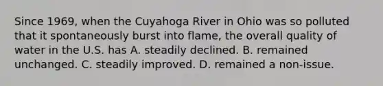 Since 1969, when the Cuyahoga River in Ohio was so polluted that it spontaneously burst into flame, the overall quality of water in the U.S. has A. steadily declined. B. remained unchanged. C. steadily improved. D. remained a non-issue.