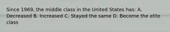 Since 1969, the middle class in the United States has: A. Decreased B. Increased C. Stayed the same D. Become the elite class