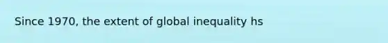 Since 1970, the extent of global inequality hs