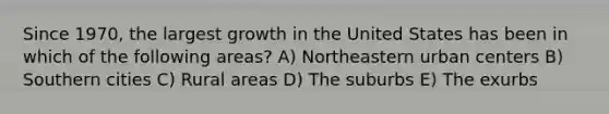 Since 1970, the largest growth in the United States has been in which of the following areas? A) Northeastern urban centers B) Southern cities C) Rural areas D) The suburbs E) The exurbs