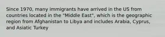 Since 1970, many immigrants have arrived in the US from countries located in the "Middle East", which is the geographic region from Afghanistan to Libya and includes Arabia, Cyprus, and Asiatic Turkey