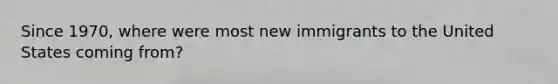 Since 1970, where were most new immigrants to the United States coming from?