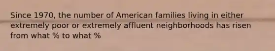 Since 1970, the number of American families living in either extremely poor or extremely affluent neighborhoods has risen from what % to what %