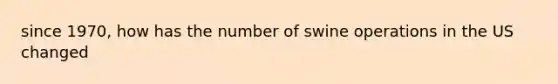 since 1970, how has the number of swine operations in the US changed