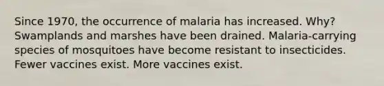 Since 1970, the occurrence of malaria has increased. Why? Swamplands and marshes have been drained. Malaria-carrying species of mosquitoes have become resistant to insecticides. Fewer vaccines exist. More vaccines exist.