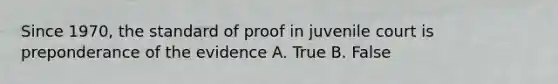 Since 1970, the standard of proof in juvenile court is preponderance of the evidence A. True B. False