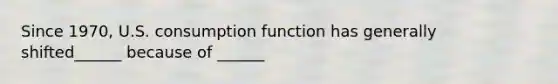 Since 1970, U.S. consumption function has generally shifted______ because of ______