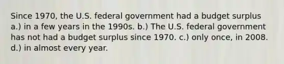 Since 1970, the U.S. federal government had a budget surplus a.) in a few years in the 1990s. b.) The U.S. federal government has not had a budget surplus since 1970. c.) only once, in 2008. d.) in almost every year.