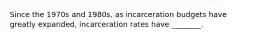 Since the 1970s and 1980s, as incarceration budgets have greatly expanded, incarceration rates have ________.