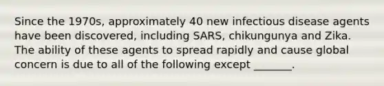Since the 1970s, approximately 40 new infectious disease agents have been discovered, including SARS, chikungunya and Zika. The ability of these agents to spread rapidly and cause global concern is due to all of the following except _______.