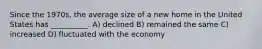 Since the 1970s, the average size of a new home in the United States has __________. A) declined B) remained the same C) increased D) fluctuated with the economy