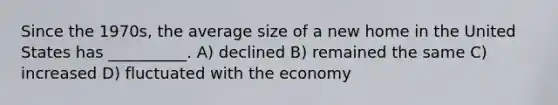 Since the 1970s, the average size of a new home in the United States has __________. A) declined B) remained the same C) increased D) fluctuated with the economy