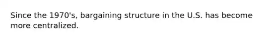 Since the 1970's, bargaining structure in the U.S. has become more centralized.