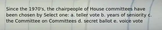 Since the 1970's, the chairpeople of House committees have been chosen by Select one: a. teller vote b. years of seniority c. the Committee on Committees d. secret ballot e. voice vote