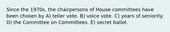 Since the 1970s, the chairpersons of House committees have been chosen by A) teller vote. B) voice vote. C) years of seniority. D) the Committee on Committees. E) secret ballot.