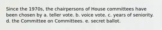 Since the 1970s, the chairpersons of House committees have been chosen by a. teller vote. b. voice vote. c. years of seniority. d. the Committee on Committees. e. secret ballot.