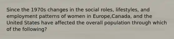 Since the 1970s changes in the social roles, lifestyles, and employment patterns of women in Europe,Canada, and the United States have affected the overall population through which of the following?