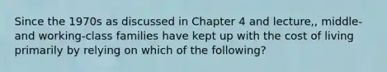 Since the 1970s as discussed in Chapter 4 and lecture,, middle- and working-class families have kept up with the cost of living primarily by relying on which of the following?
