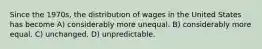 Since the 1970s, the distribution of wages in the United States has become A) considerably more unequal. B) considerably more equal. C) unchanged. D) unpredictable.