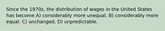 Since the 1970s, the distribution of wages in the United States has become A) considerably more unequal. B) considerably more equal. C) unchanged. D) unpredictable.