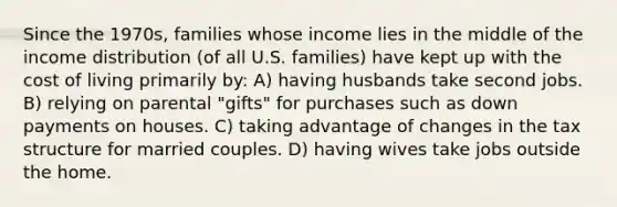 Since the 1970s, families whose income lies in the middle of the income distribution (of all U.S. families) have kept up with the cost of living primarily by: A) having husbands take second jobs. B) relying on parental "gifts" for purchases such as down payments on houses. C) taking advantage of changes in the tax structure for married couples. D) having wives take jobs outside the home.