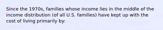 Since the 1970s, families whose income lies in the middle of the income distribution (of all U.S. families) have kept up with the cost of living primarily by: