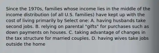 Since the 1970s, families whose income lies in the middle of the income distribution (of all U.S. families) have kept up with the cost of living primarily by Select one: A. having husbands take second jobs. B. relying on parental "gifts" for purchases such as down payments on houses. C. taking advantage of changes in the tax structure for married couples. D. having wives take jobs outside the home