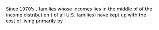 Since 1970's , families whose incomes lies in the middle of of the income distribution ( of all U.S. families) have kept up with the cost of living primarily by