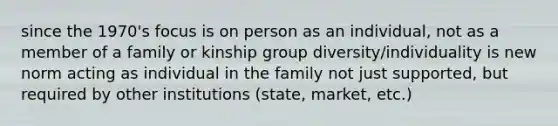 since the 1970's focus is on person as an individual, not as a member of a family or kinship group diversity/individuality is new norm acting as individual in the family not just supported, but required by other institutions (state, market, etc.)