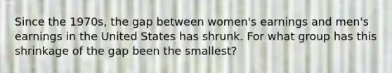 Since the 1970s, the gap between women's earnings and men's earnings in the United States has shrunk. For what group has this shrinkage of the gap been the smallest?