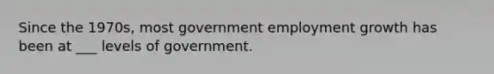 Since the 1970s, most government employment growth has been at ___ levels of government.