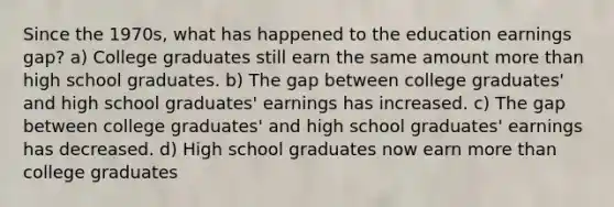 Since the 1970s, what has happened to the education earnings gap? a) College graduates still earn the same amount more than high school graduates. b) The gap between college graduates' and high school graduates' earnings has increased. c) The gap between college graduates' and high school graduates' earnings has decreased. d) High school graduates now earn more than college graduates