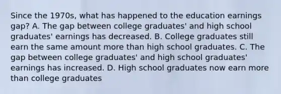 Since the 1970s, what has happened to the education earnings gap? A. The gap between college graduates' and high school graduates' earnings has decreased. B. College graduates still earn the same amount more than high school graduates. C. The gap between college graduates' and high school graduates' earnings has increased. D. High school graduates now earn more than college graduates