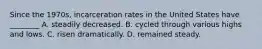 Since the 1970s, incarceration rates in the United States have ________ A. steadily decreased. B. cycled through various highs and lows. C. risen dramatically. D. remained steady.