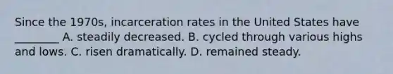 Since the 1970s, incarceration rates in the United States have ________ A. steadily decreased. B. cycled through various highs and lows. C. risen dramatically. D. remained steady.