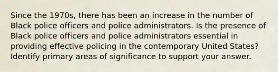 Since the 1970s, there has been an increase in the number of Black police officers and police administrators. Is the presence of Black police officers and police administrators essential in providing effective policing in the contemporary United States? Identify primary areas of significance to support your answer.