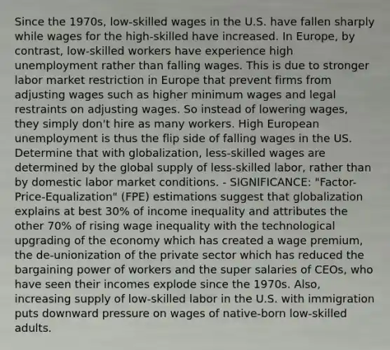 Since the 1970s, low-skilled wages in the U.S. have fallen sharply while wages for the high-skilled have increased. In Europe, by contrast, low-skilled workers have experience high unemployment rather than falling wages. This is due to stronger labor market restriction in Europe that prevent firms from adjusting wages such as higher minimum wages and legal restraints on adjusting wages. So instead of lowering wages, they simply don't hire as many workers. High European unemployment is thus the flip side of falling wages in the US. Determine that with globalization, less-skilled wages are determined by the global supply of less-skilled labor, rather than by domestic labor market conditions. - SIGNIFICANCE: "Factor-Price-Equalization" (FPE) estimations suggest that globalization explains at best 30% of income inequality and attributes the other 70% of rising wage inequality with the technological upgrading of the economy which has created a wage premium, the de-unionization of the private sector which has reduced the bargaining power of workers and the super salaries of CEOs, who have seen their incomes explode since the 1970s. Also, increasing supply of low-skilled labor in the U.S. with immigration puts downward pressure on wages of native-born low-skilled adults.