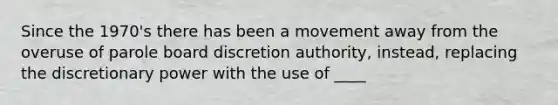 Since the 1970's there has been a movement away from the overuse of parole board discretion authority, instead, replacing the discretionary power with the use of ____