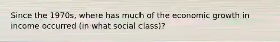 Since the 1970s, where has much of the economic growth in income occurred (in what social class)?