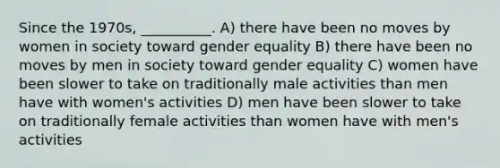 Since the 1970s, __________. A) there have been no moves by women in society toward gender equality B) there have been no moves by men in society toward gender equality C) women have been slower to take on traditionally male activities than men have with women's activities D) men have been slower to take on traditionally female activities than women have with men's activities