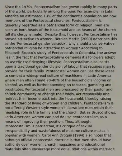 Since the 1970s, Pentecostalism has grown rapidly in many parts of the world, particularly among the poor. For example, in Latin America an estimated 13% of the continent's population are now members of the Pentecostal churches. Pentecostalism is generally regarded as a patriarchal form of religion: men are seen as both heads of the household and as heads of the church (all it's clergy is male). Despite this, however, Pentecostalism has proved attractive to women. Bernice Martin (2000) describes this as the 'Pentecostal gender paradox': why should a conservative patriarchal religion be attractive to women? According to Elizabeth Brusco's study of Pentecostals in Colombia, the answer lies in the fact that Pentecostalism demands it's followers adopt an ascetic (self denying) lifestyle. Pentecostalism also insists upon a traditional gender division of labour that requires men to provide for their family. Pentecostal women can use these ideas to combat a widespread culture of machismo in Latin America, where men often spend 20-40% of the household's income on alcohol, as well as further spending on tobacco, gambling and prostitutes. Pentecostal men are pressured by their pastor and church community to change their ways, act responsibly and redirect their income back into the household, thereby raising the standard of living of women and children. Pentecostalism is not offering Western style women's liberation; men retain their headship role in the family and the church. But as Brusco shows, Latin American women can and do use pentecostalism as a means of improving their position. Thus, although Pentecostalism is patriarchal, it's critique of sexual irresponsibility and wastefulness of mistime culture makes it popular with women. Carol Ann Drogus (1994) also notes that although official pentecostal doctrine is that men should have authority over women, church magazines and educational materials often encourage more equal relations within marriage.