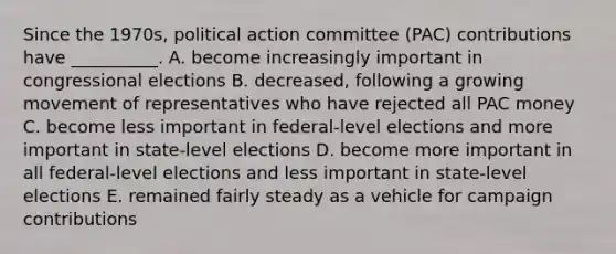 Since the 1970s, political action committee (PAC) contributions have __________. A. become increasingly important in congressional elections B. decreased, following a growing movement of representatives who have rejected all PAC money C. become less important in federal-level elections and more important in state-level elections D. become more important in all federal-level elections and less important in state-level elections E. remained fairly steady as a vehicle for campaign contributions