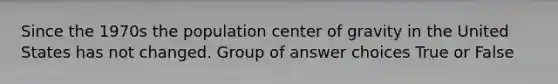 Since the 1970s the population center of gravity in the United States has not changed. Group of answer choices True or False