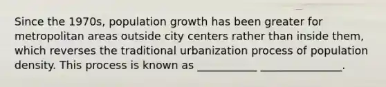 Since the 1970s, population growth has been greater for metropolitan areas outside city centers rather than inside them, which reverses the traditional urbanization process of population density. This process is known as ___________ _______________.