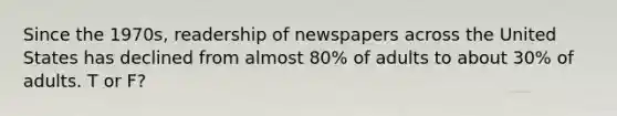 Since the 1970s, readership of newspapers across the United States has declined from almost 80% of adults to about 30% of adults. T or F?