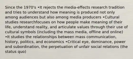 Since the 1970's •It rejects the media-effects research tradition and tries to understand how meaning is produced not only among audiences but also among media producers •Cultural studies researchfocuses on how people make meaning of their life, understand reality, and articulate values through their use of cultural symbols (including the mass media, offline and online) •It studies the relationships between mass communication, history, politics, and economics •Critical eye, dominance, power and subordination, the perpetuation of unfair social relations (the status quo)